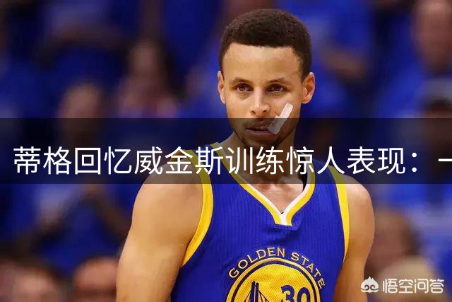 蒂格回忆威金斯训练惊人表现：一步完成360度背后灌篮